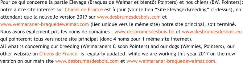 Pour ce qui concerne la partie Elevage (Braques de Weimar et bientt Pointers) et nos chiens (BW, Pointers): notre autre site internet sur Chiens de France est  jour (voir le lien Site Elevage/Breeding ci-dessus), en  attendant que la nouvelle version 2017 sur www.desbrumesdesbois.com et  www.weimaraner-braquedeweimar.com (lien unique vers le mme site) notre site principal, soit termin.  Nous avons galement pris les noms de domaines : www.desbrumesdesbois.be et www.desbrumesdesbois.eu qui pointeront tous vers notre site principal (donc 4 noms pour 1 mme site internet). All what is concerning our breeding (Weimaraners & soon Pointers) and our dogs (Weimies, Pointers), our  other website on Chiens de France  is regularly updated, while we are working this year 2017 on the new  version on our main site www.desbrumesdesbois.com et www.weimaraner-braquedeweimar.com.